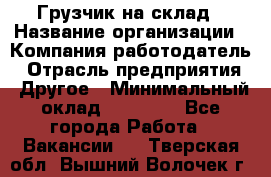 Грузчик на склад › Название организации ­ Компания-работодатель › Отрасль предприятия ­ Другое › Минимальный оклад ­ 14 000 - Все города Работа » Вакансии   . Тверская обл.,Вышний Волочек г.